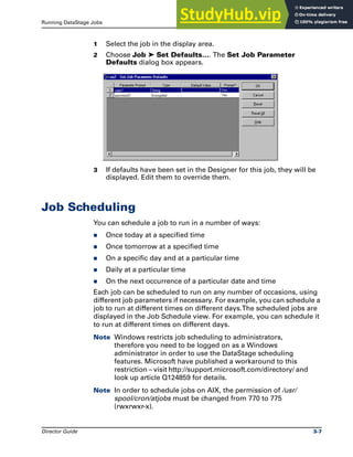 Running DataStage Jobs Job Scheduling
Director Guide 3-7
1 Select the job in the display area.
2 Choose Job ➤ Set Defaults…. The Set Job Parameter
Defaults dialog box appears.
3 If defaults have been set in the Designer for this job, they will be
displayed. Edit them to override them.
Job Scheduling
You can schedule a job to run in a number of ways:
̈ Once today at a specified time
̈ Once tomorrow at a specified time
̈ On a specific day and at a particular time
̈ Daily at a particular time
̈ On the next occurrence of a particular date and time
Each job can be scheduled to run on any number of occasions, using
different job parameters if necessary. For example, you can schedule a
job to run at different times on different days.The scheduled jobs are
displayed in the Job Schedule view. For example, you can schedule it
to run at different times on different days.
Note Windows restricts job scheduling to administrators,
therefore you need to be logged on as a Windows
administrator in order to use the DataStage scheduling
features. Microsoft have published a workaround to this
restriction – visit http://support.microsoft.com/directory/ and
look up article Q124859 for details.
Note In order to schedule jobs on AIX, the permission of /usr/
spool/cron/atjobs must be changed from 770 to 775
(rwxrwxr-x).
 