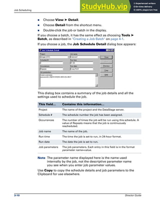 Job Scheduling Running DataStage Jobs
3-10 Director Guide
̈ Choose View ➤ Detail.
̈ Choose Detail from the shortcut menu.
̈ Double-click the job or batch in the display.
If you choose a batch, it has the same effect as choosing Tools ➤
Batch, as described in "Creating a Job Batch" on page 4-1.
If you choose a job, the Job Schedule Detail dialog box appears:
This dialog box contains a summary of the job details and all the
settings used to schedule the job.
Note The parameter name displayed here is the name used
internally by the job, not the descriptive parameter name
you see when you enter job parameter values.
Use Copy to copy the schedule details and job parameters to the
Clipboard for use elsewhere.
This field… Contains this information…
Project The name of the project and the DataStage server.
Schedule # The schedule number the job has been assigned.
Occurrences The number of times the job will be run using this schedule. A
value of Repeats means that the job is continuously
rescheduled.
Job name The name of the job.
Run time The time the job is set to run, in 24-hour format.
Run date The date the job is set to run.
Job parameters The job parameters. Each entry in this field is in the format
parameter name=value.
 