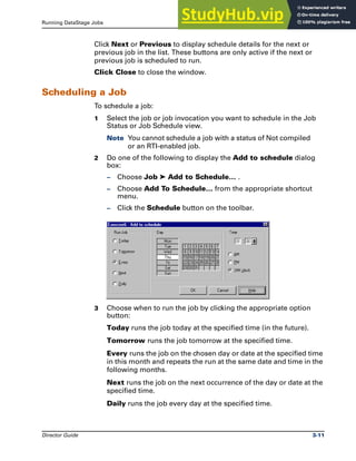 Running DataStage Jobs Job Scheduling
Director Guide 3-11
Click Next or Previous to display schedule details for the next or
previous job in the list. These buttons are only active if the next or
previous job is scheduled to run.
Click Close to close the window.
Scheduling a Job
To schedule a job:
1 Select the job or job invocation you want to schedule in the Job
Status or Job Schedule view.
Note You cannot schedule a job with a status of Not compiled
or an RTI-enabled job.
2 Do one of the following to display the Add to schedule dialog
box:
– Choose Job ➤ Add to Schedule… .
– Choose Add To Schedule… from the appropriate shortcut
menu.
– Click the Schedule button on the toolbar.
3 Choose when to run the job by clicking the appropriate option
button:
Today runs the job today at the specified time (in the future).
Tomorrow runs the job tomorrow at the specified time.
Every runs the job on the chosen day or date at the specified time
in this month and repeats the run at the same date and time in the
following months.
Next runs the job on the next occurrence of the day or date at the
specified time.
Daily runs the job every day at the specified time.
 
