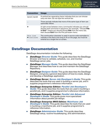 How to Use this Guide DataStage Documentation
Director Guide v
DataStage Documentation
DataStage documentation includes the following:
̈ DataStage Director Guide: This guide describes the DataStage
Director and how to validate, schedule, run, and monitor
DataStage server jobs.
̈ DataStage Manager Guide: This guide describes the DataStage
Manager and describes how to use and maintain the DataStage
Repository.
̈ DataStage Designer Guide: This guide describes the DataStage
Designer, and gives a general description of how to create, design,
and develop a DataStage application.
̈ DataStage Server: Server Job Developer’s Guide: This guide
describes the tools that are used in building a server job, and it
supplies programmer’s reference information.
̈ DataStage Enterprise Edition: Parallel Job Developer’s
Guide: This guide describes the tools that are used in building a
parallel job, and it supplies programmer’s reference information.
̈ DataStage Enterprise Edition: Parallel Job Advanced
Developer’s Guide: This guide gives more specialized
information about parallel job design.
̈ DataStage Enterprise MVS Edition: Mainframe Job
Developer’s Guide: This guide describes the tools that are used
in building a mainframe job, and it supplies programmer’s
reference information.
̈ DataStage Administrator Guide: This guide describes
DataStage setup, routine housekeeping, and administration.
itemA | itemB A vertical bar separating items indicates that you can choose
only one item. Do not type the vertical bar.
... Three periods indicate that more of the same type of item can
optionally follow.
➤ A right arrow between menu commands indicates you should
choose each command in sequence. For example, “Choose File
➤ Exit” means you should choose File from the menu bar,
then choose Exit from the File pull-down menu.
This line
➥ continues
The continuation character is used in source code examples to
indicate a line that is too long to fit on the page, but must be
entered as a single line on screen.
Convention Usage
 
