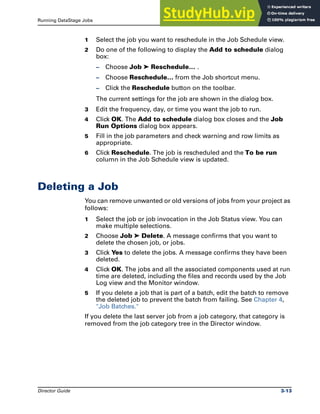 Running DataStage Jobs Deleting a Job
Director Guide 3-13
1 Select the job you want to reschedule in the Job Schedule view.
2 Do one of the following to display the Add to schedule dialog
box:
– Choose Job ➤ Reschedule… .
– Choose Reschedule… from the Job shortcut menu.
– Click the Reschedule button on the toolbar.
The current settings for the job are shown in the dialog box.
3 Edit the frequency, day, or time you want the job to run.
4 Click OK. The Add to schedule dialog box closes and the Job
Run Options dialog box appears.
5 Fill in the job parameters and check warning and row limits as
appropriate.
6 Click Reschedule. The job is rescheduled and the To be run
column in the Job Schedule view is updated.
Deleting a Job
You can remove unwanted or old versions of jobs from your project as
follows:
1 Select the job or job invocation in the Job Status view. You can
make multiple selections.
2 Choose Job ➤ Delete. A message confirms that you want to
delete the chosen job, or jobs.
3 Click Yes to delete the jobs. A message confirms they have been
deleted.
4 Click OK. The jobs and all the associated components used at run
time are deleted, including the files and records used by the Job
Log view and the Monitor window.
5 If you delete a job that is part of a batch, edit the batch to remove
the deleted job to prevent the batch from failing. See Chapter 4,
"Job Batches."
If you delete the last server job from a job category, that category is
removed from the job category tree in the Director window.
 