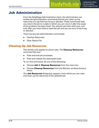 Job Administration Running DataStage Jobs
3-14 Director Guide
Job Administration
From the DataStage Administration client, the administrator can
enable job administration commands that let you clean up the
resources of a job that has hung or aborted. These commands help
you return the job to a state in which you can rerun it after the cause
of the problem has been fixed. You should use them with care, and
only after you have tried to reset the job and you are sure it has hung
or aborted.
There are two job administration commands:
̈ Cleanup Resources
̈ Clear Status File
Cleaning Up Job Resources
This facility only applies to server jobs. The Cleanup Resources
command lets you:
̈ View and end job processes
̈ View and release the associated locks
To run this command, do one of the following:
̈ Choose Job ➤ Cleanup Resources from the menu bar.
̈ Choose Cleanup Resources from the Monitor window shortcut
menu.
The Job Resources dialog box appears, from which you can view
and clean up the resources of the selected job:
 