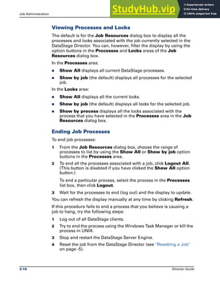 Job Administration Running DataStage Jobs
3-16 Director Guide
Viewing Processes and Locks
The default is for the Job Resources dialog box to display all the
processes and locks associated with the job currently selected in the
DataStage Director. You can, however, filter the display by using the
option buttons in the Processes and Locks areas of the Job
Resources dialog box.
In the Processes area:
̈ Show All displays all current DataStage processes.
̈ Show by job (the default) displays all processes for the selected
job.
In the Locks area:
̈ Show All displays all the current locks.
̈ Show by job (the default) displays all locks for the selected job.
̈ Show by process displays all the locks associated with the
process that you have selected in the Processes area in the Job
Resources dialog box.
Ending Job Processes
To end job processes:
1 From the Job Resources dialog box, choose the range of
processes to list by using the Show All or Show by job option
buttons in the Processes area.
2 To end all the processes associated with a job, click Logout All.
(This button is disabled if you have clicked the Show All option
button.)
To end a particular process, select the process in the Processes
list box, then click Logout.
3 Wait for the processes to end (log out) and the display to update.
You can refresh the display manually at any time by clicking Refresh.
If this procedure fails to end a process that you believe is causing a
job to hang, try the following steps:
1 Log out of all DataStage clients.
2 Try to end the process using the Windows Task Manager or kill the
process in UNIX.
3 Stop and restart the DataStage Server Engine.
4 Reset the job from the DataStage Director (see "Resetting a Job"
on page -5).
 