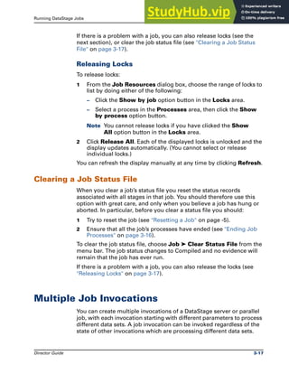 Running DataStage Jobs Multiple Job Invocations
Director Guide 3-17
If there is a problem with a job, you can also release locks (see the
next section), or clear the job status file (see "Clearing a Job Status
File" on page 3-17).
Releasing Locks
To release locks:
1 From the Job Resources dialog box, choose the range of locks to
list by doing either of the following:
– Click the Show by job option button in the Locks area.
– Select a process in the Processes area, then click the Show
by process option button.
Note You cannot release locks if you have clicked the Show
All option button in the Locks area.
2 Click Release All. Each of the displayed locks is unlocked and the
display updates automatically. (You cannot select or release
individual locks.)
You can refresh the display manually at any time by clicking Refresh.
Clearing a Job Status File
When you clear a job’s status file you reset the status records
associated with all stages in that job. You should therefore use this
option with great care, and only when you believe a job has hung or
aborted. In particular, before you clear a status file you should:
1 Try to reset the job (see "Resetting a Job" on page -5).
2 Ensure that all the job’s processes have ended (see "Ending Job
Processes" on page 3-16).
To clear the job status file, choose Job ➤ Clear Status File from the
menu bar. The job status changes to Compiled and no evidence will
remain that the job has ever run.
If there is a problem with a job, you can also release the locks (see
"Releasing Locks" on page 3-17).
Multiple Job Invocations
You can create multiple invocations of a DataStage server or parallel
job, with each invocation starting with different parameters to process
different data sets. A job invocation can be invoked regardless of the
state of other invocations which are processing different data sets.
 