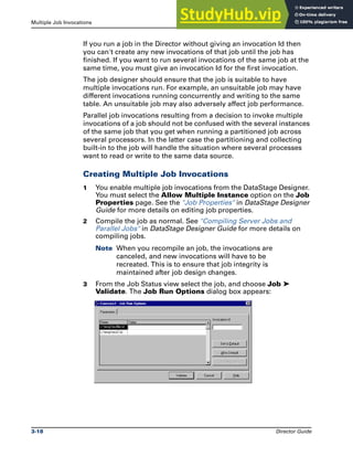 Multiple Job Invocations Running DataStage Jobs
3-18 Director Guide
If you run a job in the Director without giving an invocation Id then
you can't create any new invocations of that job until the job has
finished. If you want to run several invocations of the same job at the
same time, you must give an invocation Id for the first invocation.
The job designer should ensure that the job is suitable to have
multiple invocations run. For example, an unsuitable job may have
different invocations running concurrently and writing to the same
table. An unsuitable job may also adversely affect job performance.
Parallel job invocations resulting from a decision to invoke multiple
invocations of a job should not be confused with the several instances
of the same job that you get when running a partitioned job across
several processors. In the latter case the partitioning and collecting
built-in to the job will handle the situation where several processes
want to read or write to the same data source.
Creating Multiple Job Invocations
1 You enable multiple job invocations from the DataStage Designer.
You must select the Allow Multiple Instance option on the Job
Properties page. See the "Job Properties" in DataStage Designer
Guide for more details on editing job properties.
2 Compile the job as normal. See "Compiling Server Jobs and
Parallel Jobs" in DataStage Designer Guide for more details on
compiling jobs.
Note When you recompile an job, the invocations are
canceled, and new invocations will have to be
recreated. This is to ensure that job integrity is
maintained after job design changes.
3 From the Job Status view select the job, and choose Job ‰
Validate. The Job Run Options dialog box appears:
 