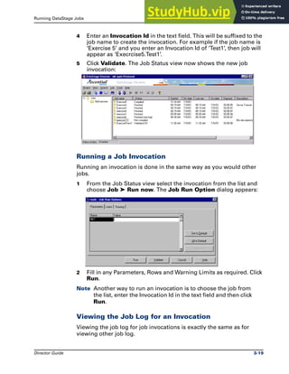 Running DataStage Jobs Multiple Job Invocations
Director Guide 3-19
4 Enter an Invocation Id in the text field. This will be suffixed to the
job name to create the invocation. For example if the job name is
‘Exercise 5’ and you enter an Invocation Id of ‘Test1’, then job will
appear as ‘Execrcise5.Test1’.
5 Click Validate. The Job Status view now shows the new job
invocation:
Running a Job Invocation
Running an invocation is done in the same way as you would other
jobs.
1 From the Job Status view select the invocation from the list and
choose Job ‰ Run now. The Job Run Option dialog appears:
2 Fill in any Parameters, Rows and Warning Limits as required. Click
Run.
Note Another way to run an invocation is to choose the job from
the list, enter the Invocation Id in the text field and then click
Run.
Viewing the Job Log for an Invocation
Viewing the job log for job invocations is exactly the same as for
viewing other job log.
 