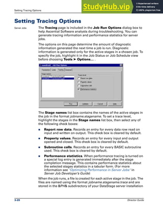 Setting Tracing Options Running DataStage Jobs
3-20 Director Guide
Setting Tracing Options
Server Jobs The Tracing page is included in the Job Run Options dialog box to
help Ascential Software analysts during troubleshooting. You can
generate tracing information and performance statistics for server
jobs.
The options on this page determine the amount of diagnostic
information generated the next time a job is run. Diagnostic
information is generated only for the active stages in a chosen job. To
specify the job, highlight it in the Job Status or Job Schedule view
before choosing Tools ➤ Options… .
The Stage names list box contains the names of the active stages in
the job in the format jobname.stagename. To set a trace level,
highlight the stages in the Stage names list box, then select any of
the following check boxes:
̈ Report row data. Records an entry for every data row read on
input and written on output. This check box is cleared by default.
̈ Property values. Records an entry for every input and output
opened and closed. This check box is cleared by default.
̈ Subroutine calls. Records an entry for every BASIC subroutine
used. This check box is cleared by default.
̈ Performance statistics. When performance tracing is turned on
a special log entry is generated immediately after the stage
completion message. This contains performance statistics about
the selected stages statistics in a tabular form. (For more
information see "Optimizing Performance in Server Jobs" in
Server Job Developer’s Guide)
When the job runs, a file is created for each active stage in the job. The
files are named using the format jobname.stagename.trace and are
stored in the &PH& subdirectory of your DataStage server installation
 