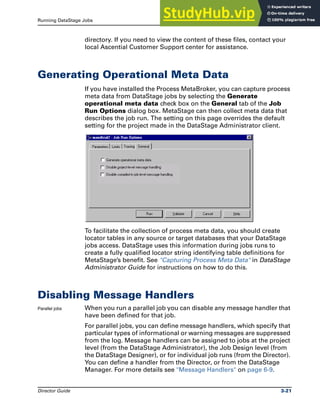 Running DataStage Jobs Generating Operational Meta Data
Director Guide 3-21
directory. If you need to view the content of these files, contact your
local Ascential Customer Support center for assistance.
Generating Operational Meta Data
If you have installed the Process MetaBroker, you can capture process
meta data from DataStage jobs by selecting the Generate
operational meta data check box on the General tab of the Job
Run Options dialog box. MetaStage can then collect meta data that
describes the job run. The setting on this page overrides the default
setting for the project made in the DataStage Administrator client.
To facilitate the collection of process meta data, you should create
locator tables in any source or target databases that your DataStage
jobs access. DataStage uses this information during jobs runs to
create a fully qualified locator string identifying table definitions for
MetaStage’s benefit. See "Capturing Process Meta Data" in DataStage
Administrator Guide for instructions on how to do this.
Disabling Message Handlers
Parallel jobs When you run a parallel job you can disable any message handler that
have been defined for that job.
For parallel jobs, you can define message handlers, which specify that
particular types of informational or warning messages are suppressed
from the log. Message handlers can be assigned to jobs at the project
level (from the DataStage Administrator), the Job Design level (from
the DataStage Designer), or for individual job runs (from the Director).
You can define a handler from the Director, or from the DataStage
Manager. For more details see "Message Handlers" on page 6-9.
 