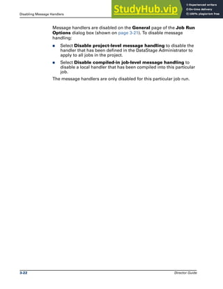 Disabling Message Handlers Running DataStage Jobs
3-22 Director Guide
Message handlers are disabled on the General page of the Job Run
Options dialog box (shown on page 3-21). To disable message
handling:
̈ Select Disable project-level message handling to disable the
handler that has been defined in the DataStage Administrator to
apply to all jobs in the project.
̈ Select Disable compiled-in job-level message handling to
disable a local handler that has been compiled into this particular
job.
The message handlers are only disabled for this particular job run.
 