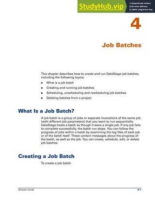 Director Guide 4-1
4
Job Batches
This chapter describes how to create and run DataStage job batches,
including the following topics:
̈ What is a job batch
̈ Creating and running job batches
̈ Scheduling, unscheduling and rescheduling job batches
̈ Deleting batches from a project
What Is a Job Batch?
A job batch is a group of jobs or separate invocations of the same job
(with different job parameters) that you want to run sequentially.
DataStage treats a batch as though it were a single job. If any job fails
to complete successfully, the batch run stops. You can follow the
progress of jobs within a batch by examining the log files of each job
or of the batch itself. These contain messages about the progress of
the batch, as well as the job. You can create, schedule, edit, or delete
job batches.
Creating a Job Batch
To create a job batch:
 