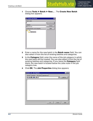 Creating a Job Batch Job Batches
4-2 Director Guide
1 Choose Tools ➤ Batch ➤ New… . The Create New Batch
dialog box appears:
2 Enter a name for the new batch in the Batch name field. You can
also select it from the list of existing batches and categories.
3 In the Category field, enter the name of the job category in which
the new batch will be created. You can also select it from the list of
existing batches and categories. If you leave the Category field
blank, the new batch is located below the Jobs node in the job
category tree.
4 Click OK. The Job Properties dialog box appears:
 