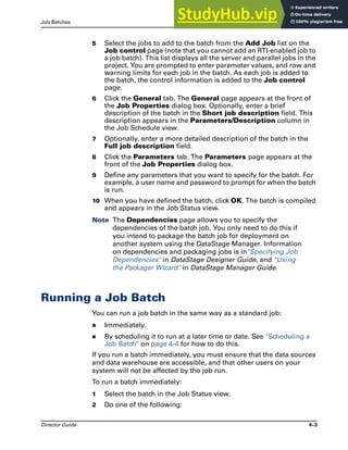 Job Batches Running a Job Batch
Director Guide 4-3
5 Select the jobs to add to the batch from the Add Job list on the
Job control page (note that you cannot add an RTI-enabled job to
a job batch). This list displays all the server and parallel jobs in the
project. You are prompted to enter parameter values, and row and
warning limits for each job in the batch. As each job is added to
the batch, the control information is added to the Job control
page.
6 Click the General tab. The General page appears at the front of
the Job Properties dialog box. Optionally, enter a brief
description of the batch in the Short job description field. This
description appears in the Parameters/Description column in
the Job Schedule view.
7 Optionally, enter a more detailed description of the batch in the
Full job description field.
8 Click the Parameters tab. The Parameters page appears at the
front of the Job Properties dialog box.
9 Define any parameters that you want to specify for the batch. For
example, a user name and password to prompt for when the batch
is run.
10 When you have defined the batch, click OK. The batch is compiled
and appears in the Job Status view.
Note The Dependencies page allows you to specify the
dependencies of the batch job. You only need to do this if
you intend to package the batch job for deployment on
another system using the DataStage Manager. Information
on dependencies and packaging jobs is in"Specifying Job
Dependencies" in DataStage Designer Guide, and "Using
the Packager Wizard" in DataStage Manager Guide.
Running a Job Batch
You can run a job batch in the same way as a standard job:
̈ Immediately.
̈ By scheduling it to run at a later time or date. See "Scheduling a
Job Batch" on page 4-4 for how to do this.
If you run a batch immediately, you must ensure that the data sources
and data warehouse are accessible, and that other users on your
system will not be affected by the job run.
To run a batch immediately:
1 Select the batch in the Job Status view.
2 Do one of the following:
 