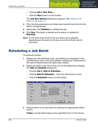 Scheduling a Job Batch Job Batches
4-4 Director Guide
– Choose Job ➤ Run Now… .
– Click the Run button on the toolbar.
The Job Run Options dialog box appears. See "Setting Job
Options" on page 3-1.
3 Fill in the job parameters and check warning and row limits for the
batch, as appropriate.
4 Optionally, click Validate to validate the job.
5 Click Run. The batch is started and its status is updated to
Running.
Note It may take some time for the job status to be updated,
depending on the load on the server and the refresh rate for
the client.
Scheduling a Job Batch
To schedule a batch:
1 Display the Job Schedule view. Job batches are displayed in the
Job Schedule view in the format Batch::batchname. batchname is
the name entered when the batch was created.
2 Select the batch in the list and do one of the following to display
the Add to schedule dialog box:
– Choose Job ➤ Add to Schedule… .
– Choose Add To Schedule… from the Job shortcut menu.
– Click the Schedule button on the toolbar.
3 Choose when to run the batch by clicking the appropriate option
button:
Today runs the batch today at the specified time (in the future).
 
