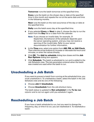 Job Batches Unscheduling a Job Batch
Director Guide 4-5
Tomorrow runs the batch tomorrow at the specified time.
Every runs the batch on the chosen day or date at the specified
time in this month and repeats the run at the same date and time
in the following months.
Next runs the batch on the next occurrence of the day or date at
the specified time.
Daily runs the batch every day at the specified time.
4 If you selected Every or Next in step 3, choose the day to run the
batch from the Day list or a date from the calendar.
Note If you choose an invalid date, for example, 31
September, the behavior of the scheduler depends upon
the server operating system, and you may not receive a
warning of the invalid date. Refer to your server
documentation for further information.
5 In the Time area, select one option from AM, PM, or 24H Clock.
Then click the arrow buttons to increase or decrease the hours and
minutes, or enter the values directly.
6 Click OK. The Add to schedule dialog box closes and the Job
Run Options dialog box appears.
7 Click Schedule. The batch is scheduled to run and is added to the
Job Schedule view. The job parameters entered when the batch
was created are used when the batch is run.
Unscheduling a Job Batch
If you want to prevent a batch from running at the scheduled time, you
must unschedule it. To unschedule a batch, select the batch in the Job
Schedule view and do one of the following:
̈ Choose Job ➤ Unschedule.
̈ Choose Unschedule from the Job shortcut menu.
The batch status is updated to Not scheduled in the To be run
column and is not run again until you schedule it again.
Rescheduling a Job Batch
If you have a batch scheduled to run, but you want to change the
frequency, day, or time it is run, you can reschedule it. To reschedule a
batch:
 
