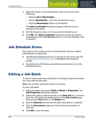 Job Schedule Errors Job Batches
4-6 Director Guide
1 Select the batch in the Job Schedule view and do one of the
following:
– Choose Job ➤ Reschedule… .
– Choose Reschedule… from the Job shortcut menu.
– Click the Reschedule button on the toolbar.
The Add to schedule dialog box appears with the current
settings for the batch.
2 Edit the frequency, day, or time you want the batch to run.
3 Click OK. The Add to schedule dialog box closes, the batch is
rescheduled, and the To be run column in the Job Schedule view
is updated.
Job Schedule Errors
If you get an error when you try to schedule jobs, ask your system
administrator to check that:
̈ The Windows Schedule service is running on the server (see the
"Starting the Schedule Service" in DataStage Administrator
Guide).
̈ You belong to a Windows group that has permission to use the
Schedule service.
Editing a Job Batch
To add or remove jobs from a job batch or change any job parameters,
you must edit the job batch.
Note Do not edit a job batch while it is running.
To edit a job batch:
1 Select the batch and choose Tools ➤ Batch ➤ Properties. The
Job Properties dialog box appears.
2 Add further jobs by selecting them in the Add Job list, or remove
jobs from the batch by selecting them in the Job control page
and using the Cut button or the Delete key.
3 Click the General tab and edit the batch description, if required.
4 Click the Parameters page and edit the batch parameters, if
required.
5 Click OK to save the edits.
 
