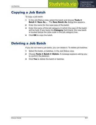 Job Batches Copying a Job Batch
Director Guide 4-7
Copying a Job Batch
To copy a job batch:
1 In the Job Status view, select the batch and choose Tools ➤
Batch ➤ Save As… . The Save Batch As dialog box appears.
2 Enter the name for the new copy of the batch.
3 Enter the name of the job category in which the copy of the batch
will be held. If you leave the Category field blank, the new batch
is located below the Jobs node in the job category tree.
4 Click OK to copy the batch.
Deleting a Job Batch
If you do not need a job batch, you can delete it. To delete job batches:
1 Select the batch, or batches, in the Job Status view.
2 Choose Tools ➤ Batch ➤ Delete. A message appears asking you
to confirm the deletion.
3 Click Yes to delete the batch or batches.
 