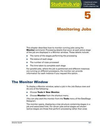Director Guide 5-1
5
Monitoring Jobs
This chapter describes how to monitor running jobs using the
Monitor command. Processing details that occur at each active stage
of the job are displayed in a Monitor window. These details include:
̈ The name of the stages performing the processing
̈ The status of each stage
̈ The number of rows processed
̈ The time taken to complete each stage
For parallel jobs, where the job is partitioned and different instances
are running on different processors, the monitor can provide
information for each instance if you request this option.
The Monitor Window
To display a Monitor window, select a job in the Job Status view and
do one of the following:
̈ Choose Tools ➤ New Monitor.
̈ Choose Monitor from the shortcut menu.
(You can also start the monitor from the Tools menu of the DataStage
Designer).
The monitor opens, displaying a tree structure containing stages in a
job and associated links. For server jobs active stages are shown
(active stages are those that perform processing rather than ones
 