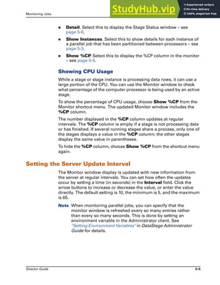 Monitoring Jobs The Monitor Window
Director Guide 5-5
̈ Detail. Select this to display the Stage Status window – see
page 5-6.
̈ Show Instances. Select this to show details for each instance of
a parallel job that has been partitioned between processors – see
page 5-3.
̈ Show %CP
. Select this to display the %CP column in the monitor
– see page 5-5.
Showing CPU Usage
While a stage or stage instance is processing data rows, it can use a
large portion of the CPU. You can use the Monitor window to check
what percentage of the computer processor is being used by an active
stage.
To show the percentage of CPU usage, choose Show %CP from the
Monitor shortcut menu. The updated Monitor window includes the
%CP column.
The number displayed in the %CP column updates at regular
intervals. The %CP column is empty if a stage is not processing data
or has finished. If several running stages share a process, only one of
the stages displays a value in the %CP column; the other stages
display the same value in parentheses.
To hide the %CP column, choose Show %CP from the shortcut menu
again.
Setting the Server Update Interval
The Monitor window display is updated with new information from
the server at regular intervals. You can set how often the updates
occur by setting a time (in seconds) in the Interval field. Click the
arrow buttons to increase or decrease the value, or enter the value
directly. The default setting is 10, the minimum is 5, and the maximum
is 65.
Note When monitoring parallel jobs, you can specify that the
monitor window is refreshed every so many entries rather
than every so many seconds. This is done by setting an
environment variable in the Administrator client. See
"Setting Environment Variables" in DataStage Administrator
Guide for details.
 