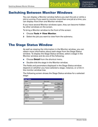 Switching Between Monitor Windows Monitoring Jobs
5-6 Director Guide
Switching Between Monitor Windows
You can display a Monitor window before you start the job or while a
job is running. If you want to monitor more than one job at a time, you
can display more than one Monitor window.
If you have several Monitor windows open, they can become hidden
by other windows on the screen.
To bring a Monitor window to the front of the screen:
1 Choose Tools ➤ View Monitor.
2 Select the job you want to view from the submenu.
The Stage Status Window
As well as viewing the information in the Monitor window, you can
obtain more information about each stage from the Stage Status
window. To display the Stage Status window, select a stage in the
Monitor window and do one of the following:
̈ Choose Detail from the shortcut menu.
̈ Double-click the stage in the Monitor window.
The fields and parameters displayed in the Stage Status window
depend on whether you have selected a stage, instance, or a link in
the monitor window tree.
The following screen shows the Stage Status window for a selected
stage:
 