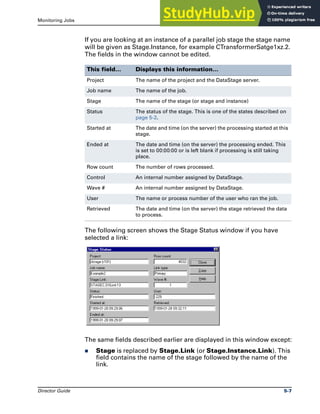 Monitoring Jobs The Stage Status Window
Director Guide 5-7
If you are looking at an instance of a parallel job stage the stage name
will be given as Stage.Instance, for example CTransformerSatge1xz.2.
The fields in the window cannot be edited.
The following screen shows the Stage Status window if you have
selected a link:
The same fields described earlier are displayed in this window except:
̈ Stage is replaced by Stage.Link (or Stage.Instance.Link). This
field contains the name of the stage followed by the name of the
link.
This field… Displays this information…
Project The name of the project and the DataStage server.
Job name The name of the job.
Stage The name of the stage (or stage and instance)
Status The status of the stage. This is one of the states described on
page 5-2.
Started at The date and time (on the server) the processing started at this
stage.
Ended at The date and time (on the server) the processing ended. This
is set to 00:00:00 or is left blank if processing is still taking
place.
Row count The number of rows processed.
Control An internal number assigned by DataStage.
Wave # An internal number assigned by DataStage.
User The name or process number of the user who ran the job.
Retrieved The date and time (on the server) the stage retrieved the data
to process.
 