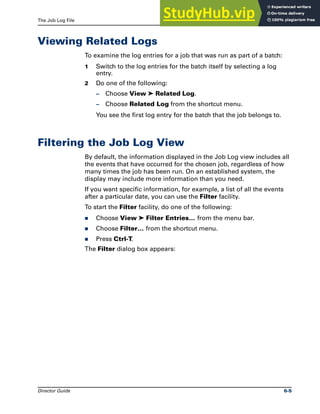 The Job Log File Viewing Related Logs
Director Guide 6-5
Viewing Related Logs
To examine the log entries for a job that was run as part of a batch:
1 Switch to the log entries for the batch itself by selecting a log
entry.
2 Do one of the following:
– Choose View ➤ Related Log.
– Choose Related Log from the shortcut menu.
You see the first log entry for the batch that the job belongs to.
Filtering the Job Log View
By default, the information displayed in the Job Log view includes all
the events that have occurred for the chosen job, regardless of how
many times the job has been run. On an established system, the
display may include more information than you need.
If you want specific information, for example, a list of all the events
after a particular date, you can use the Filter facility.
To start the Filter facility, do one of the following:
̈ Choose View ➤ Filter Entries… from the menu bar.
̈ Choose Filter… from the shortcut menu.
̈ Press Ctrl-T.
The Filter dialog box appears:
 