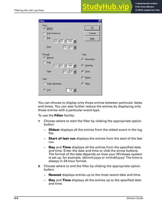 Filtering the Job Log View The Job Log File
6-6 Director Guide
You can choose to display only those entries between particular dates
and times. You can also further reduce the entries by displaying only
those entries with a particular event type.
To use the Filter facility:
1 Choose where to start the filter by clicking the appropriate option
button:
– Oldest displays all the entries from the oldest event in the log
file.
– Start of last run displays the entries from the start of the last
run.
– Day and Time displays all the entries from the specified date
and time. Enter the date and time or click the arrow buttons.
The format of the date depends on how your Windows system
is set up, for example, ddmmyyyy or mmddyyyy. The time is
always in 24-hour format.
2 Choose where to end the filter by clicking the appropriate option
button:
– Newest displays entries up to the most recent date and time.
– Day and Time displays all the entries up to the specified date
and time.
 