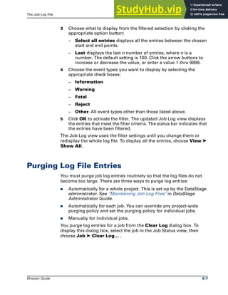 The Job Log File Purging Log File Entries
Director Guide 6-7
3 Choose what to display from the filtered selection by clicking the
appropriate option button:
– Select all entries displays all the entries between the chosen
start and end points.
– Last displays the last n number of entries, where n is a
number. The default setting is 100. Click the arrow buttons to
increase or decrease the value, or enter a value 1 thru 9999.
4 Choose the event types you want to display by selecting the
appropriate check boxes:
– Information
– Warning
– Fatal
– Reject
– Other. All event types other than those listed above.
5 Click OK to activate the filter. The updated Job Log view displays
the entries that meet the filter criteria. The status bar indicates that
the entries have been filtered.
The Job Log view uses the filter settings until you change them or
redisplay the whole log file. To display all the entries, choose View ➤
Show All.
Purging Log File Entries
You must purge job log entries routinely so that the log files do not
become too large. There are three ways to purge log entries:
̈ Automatically for a whole project. This is set up by the DataStage
administrator. See "Maintaining Job Log Files" in DataStage
Administrator Guide.
̈ Automatically for each job. You can override any project-wide
purging policy and set the purging policy for individual jobs.
̈ Manually for individual jobs.
You purge log entries for a job from the Clear Log dialog box. To
display this dialog box, select the job in the Job Status view, then
choose Job ➤ Clear Log… .
 