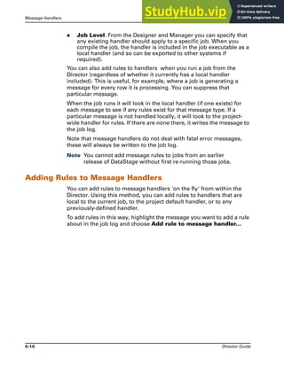 Message Handlers The Job Log File
6-10 Director Guide
̈ Job Level. From the Designer and Manager you can specify that
any existing handler should apply to a specific job. When you
compile the job, the handler is included in the job executable as a
local handler (and so can be exported to other systems if
required).
You can also add rules to handlers when you run a job from the
Director (regardless of whether it currently has a local handler
included). This is useful, for example, where a job is generating a
message for every row it is processing. You can suppress that
particular message.
When the job runs it will look in the local handler (if one exists) for
each message to see if any rules exist for that message type. If a
particular message is not handled locally, it will look to the project-
wide handler for rules. If there are none there, it writes the message to
the job log.
Note that message handlers do not deal with fatal error messages,
these will always be written to the job log.
Note You cannot add message rules to jobs from an earlier
release of DataStage without first re-running those jobs.
Adding Rules to Message Handlers
You can add rules to message handlers 'on the fly' from within the
Director. Using this method, you can add rules to handlers that are
local to the current job, to the project default handler, or to any
previously-defined handler.
To add rules in this way, highlight the message you want to add a rule
about in the job log and choose Add rule to message handler...
 