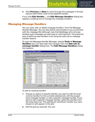 Message Handlers The Job Log File
6-12 Director Guide
4 Click Previous or Next to move through the messages in the job
log and add further rules to the selected handler.
If you click Edit Handler…, the Edit Message Handlers dialog box
appears, enabling you to manage the message handlers.
Managing Message Handlers
You can view, edit, or delete message handlers from the Message
Handler Manager. You can also define new handlers if you are familiar
with the message IDs (although note that DataStage will not know
whether such messages are warnings or informational). The preferred
way of defining new handlers is by using the add rule to message
handler feature.
To open the Message Handler Manager, choose Tools ➤ Message
Handlers (you can also open the manager from the Add rule to
message handler dialog box). The Edit Message Handlers dialog
box appears.
To edit an existing handler:
1 Choose an option to specify whether you want to edit the local
runtime handler for the currently selected job, edit the project-
level message handler, or edit a specific message handler. If you
want to edit a specific message handler, select the handler from
the drop-down list. The settings for whichever handler you have
chosen to edit appear in the grid.
2 Edit the grid as required. You can:
 