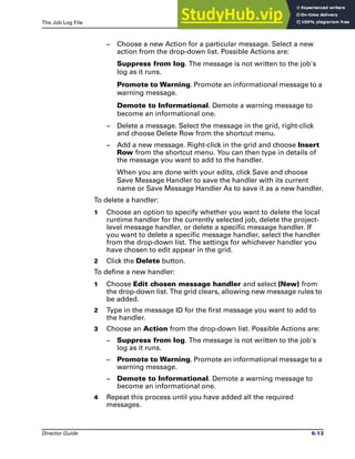 The Job Log File Message Handlers
Director Guide 6-13
– Choose a new Action for a particular message. Select a new
action from the drop-down list. Possible Actions are:
Suppress from log. The message is not written to the job's
log as it runs.
Promote to Warning. Promote an informational message to a
warning message.
Demote to Informational. Demote a warning message to
become an informational one.
– Delete a message. Select the message in the grid, right-click
and choose Delete Row from the shortcut menu.
– Add a new message. Right-click in the grid and choose Insert
Row from the shortcut menu. You can then type in details of
the message you want to add to the handler.
When you are done with your edits, click Save and choose
Save Message Handler to save the handler with its current
name or Save Message Handler As to save it as a new handler.
To delete a handler:
1 Choose an option to specify whether you want to delete the local
runtime handler for the currently selected job, delete the project-
level message handler, or delete a specific message handler. If
you want to delete a specific message handler, select the handler
from the drop-down list. The settings for whichever handler you
have chosen to edit appear in the grid.
2 Click the Delete button.
To define a new handler:
1 Choose Edit chosen message handler and select (New) from
the drop-down list. The grid clears, allowing new message rules to
be added.
2 Type in the message ID for the first message you want to add to
the handler.
3 Choose an Action from the drop-down list. Possible Actions are:
– Suppress from log. The message is not written to the job's
log as it runs.
– Promote to Warning. Promote an informational message to a
warning message.
– Demote to Informational. Demote a warning message to
become an informational one.
4 Repeat this process until you have added all the required
messages.
 
