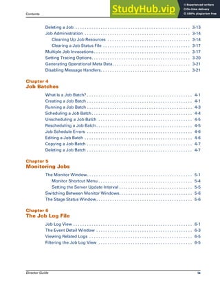 Contents
Director Guide ix
Deleting a Job . . . . . . . . . . . . . . . . . . . . . . . . . . . . . . . . . . . . . . . . . . . . . . . . . . 3-13
Job Administration . . . . . . . . . . . . . . . . . . . . . . . . . . . . . . . . . . . . . . . . . . . . . . 3-14
Cleaning Up Job Resources . . . . . . . . . . . . . . . . . . . . . . . . . . . . . . . . . . . . 3-14
Clearing a Job Status File . . . . . . . . . . . . . . . . . . . . . . . . . . . . . . . . . . . . . . 3-17
Multiple Job Invocations . . . . . . . . . . . . . . . . . . . . . . . . . . . . . . . . . . . . . . . . . . 3-17
Setting Tracing Options. . . . . . . . . . . . . . . . . . . . . . . . . . . . . . . . . . . . . . . . . . . 3-20
Generating Operational Meta Data. . . . . . . . . . . . . . . . . . . . . . . . . . . . . . . . . . 3-21
Disabling Message Handlers. . . . . . . . . . . . . . . . . . . . . . . . . . . . . . . . . . . . . . . 3-21
Chapter 4
Job Batches
What Is a Job Batch? . . . . . . . . . . . . . . . . . . . . . . . . . . . . . . . . . . . . . . . . . . . . . . 4-1
Creating a Job Batch . . . . . . . . . . . . . . . . . . . . . . . . . . . . . . . . . . . . . . . . . . . . . . 4-1
Running a Job Batch . . . . . . . . . . . . . . . . . . . . . . . . . . . . . . . . . . . . . . . . . . . . . . 4-3
Scheduling a Job Batch. . . . . . . . . . . . . . . . . . . . . . . . . . . . . . . . . . . . . . . . . . . . 4-4
Unscheduling a Job Batch . . . . . . . . . . . . . . . . . . . . . . . . . . . . . . . . . . . . . . . . . 4-5
Rescheduling a Job Batch . . . . . . . . . . . . . . . . . . . . . . . . . . . . . . . . . . . . . . . . . . 4-5
Job Schedule Errors . . . . . . . . . . . . . . . . . . . . . . . . . . . . . . . . . . . . . . . . . . . . . . 4-6
Editing a Job Batch . . . . . . . . . . . . . . . . . . . . . . . . . . . . . . . . . . . . . . . . . . . . . . . 4-6
Copying a Job Batch . . . . . . . . . . . . . . . . . . . . . . . . . . . . . . . . . . . . . . . . . . . . . . 4-7
Deleting a Job Batch . . . . . . . . . . . . . . . . . . . . . . . . . . . . . . . . . . . . . . . . . . . . . . 4-7
Chapter 5
Monitoring Jobs
The Monitor Window. . . . . . . . . . . . . . . . . . . . . . . . . . . . . . . . . . . . . . . . . . . . . . 5-1
Monitor Shortcut Menu . . . . . . . . . . . . . . . . . . . . . . . . . . . . . . . . . . . . . . . . . 5-4
Setting the Server Update Interval . . . . . . . . . . . . . . . . . . . . . . . . . . . . . . . . 5-5
Switching Between Monitor Windows. . . . . . . . . . . . . . . . . . . . . . . . . . . . . . . . 5-6
The Stage Status Window. . . . . . . . . . . . . . . . . . . . . . . . . . . . . . . . . . . . . . . . . . 5-6
Chapter 6
The Job Log File
Job Log View . . . . . . . . . . . . . . . . . . . . . . . . . . . . . . . . . . . . . . . . . . . . . . . . . . . . 6-1
The Event Detail Window . . . . . . . . . . . . . . . . . . . . . . . . . . . . . . . . . . . . . . . . . . 6-3
Viewing Related Logs . . . . . . . . . . . . . . . . . . . . . . . . . . . . . . . . . . . . . . . . . . . . . 6-5
Filtering the Job Log View . . . . . . . . . . . . . . . . . . . . . . . . . . . . . . . . . . . . . . . . . 6-5
 
