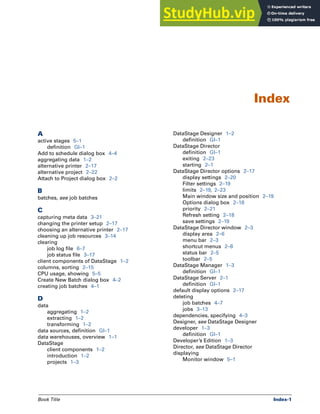 Book Title Index-1
A
active stages 5–1
definition Gl–1
Add to schedule dialog box 4–4
aggregating data 1–2
alternative printer 2–17
alternative project 2–22
Attach to Project dialog box 2–2
B
batches, see job batches
C
capturing meta data 3–21
changing the printer setup 2–17
choosing an alternative printer 2–17
cleaning up job resources 3–14
clearing
job log file 6–7
job status file 3–17
client components of DataStage 1–2
columns, sorting 2–15
CPU usage, showing 5–5
Create New Batch dialog box 4–2
creating job batches 4–1
D
data
aggregating 1–2
extracting 1–2
transforming 1–2
data sources, definition Gl–1
data warehouses, overview 1–1
DataStage
client components 1–2
introduction 1–2
projects 1–3
DataStage Designer 1–2
definition Gl–1
DataStage Director
definition Gl–1
exiting 2–23
starting 2–1
DataStage Director options 2–17
display settings 2–20
Filter settings 2–19
limits 2–19, 2–23
Main window size and position 2–19
Options dialog box 2–18
priority 2–21
Refresh setting 2–18
save settings 2–19
DataStage Director window 2–3
display area 2–6
menu bar 2–3
shortcut menus 2–8
status bar 2–5
toolbar 2–5
DataStage Manager 1–3
definition Gl–1
DataStage Server 2–1
definition Gl–1
default display options 2–17
deleting
job batches 4–7
jobs 3–13
dependencies, specifying 4–3
Designer, see DataStage Designer
developer 1–3
definition Gl–1
Developer’s Edition 1–3
Director, see DataStage Director
displaying
Monitor window 5–1
Index
 