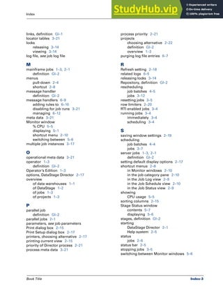 Book Title Index-3
Index
links, definition Gl–1
locator tables 3–21
locks
releasing 3–14
viewing 3–14
log file, see job log file
M
mainframe jobs 1–3, 2–1
definition Gl–2
menus
pull-down 2–4
shortcut 2–8
message handler
definition Gl–2
message handlers 6–9
adding rules to 6–10
disabling for job runs 3–21
managing 6–12
meta data 3–21
Monitor window
% CPU 5–5
displaying 5–1
shortcut menu 2–10
switching between 5–6
multiple job instances 3–17
O
operational meta data 3–21
operator 1–3
definition Gl–2
Operator’s Edition 1–3
options, DataStage Director 2–17
overview
of data warehouses 1–1
of DataStage 1–2
of jobs 1–3
of projects 1–3
P
parallel job
definition Gl–2
parallel jobs 2–1
parameters, see job parameters
Print dialog box 2–15
Print Setup dialog box 2–17
printers, choosing alternative 2–17
printing current view 2–15
priority of Director process 2–21
process meta data 3–21
process priority 2–21
projects
choosing alternative 2–22
definition Gl–2
overview 1–3
purging log file entries 6–7
R
Refresh setting 2–18
related logs 6–5
releasing locks 3–14
Repository, definition Gl–2
rescheduling
job batches 4–5
jobs 3–12
resetting jobs 3–5
row limiters 2–20
RTI enabled jobs 3–4
running jobs 3–4
immediately 3–4
scheduling 3–4
S
saving window settings 2–19
scheduling
job batches 4–4
jobs 3–7
server jobs 1–3, 2–1
definition Gl–2
setting default display options 2–17
shortcut menus 2–8
in Monitor windows 2–10
in the job category pane 2–10
in the Job Log view 2–9
in the Job Schedule view 2–10
in the Job Status view 2–9
showing
CPU usage 5–5
sorting columns 2–15
Stage Status window
contents 5–7
displaying 5–6
stages, definition Gl–2
starting
DataStage Director 2–1
Help system 2–5
status
jobs 2–6
status bar 2–5
stopping jobs 3–5
switching between Monitor windows 5–6
 