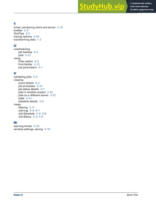 Index-4 Book Title
Index
T
times, comparing client and server 2–19
toolbar 2–5
ToolTips 2–5
tracing options 3–20
transforming data 1–2
U
unscheduling
job batches 4–5
jobs 3–12
using
Filter option 6–5
Find facility 2–13
job parameters 3–1
V
validating jobs 3–3
viewing
event details 6–3
job processes 3–14
job status details 2–7
jobs in another project 2–22
jobs on a different server 2–22
locks 3–14
schedule details 3–9
views
filtering 2–11
Job Log 2–4, 6–1
Job Schedule 2–4, 3–8
Job Status 2–3, 2–6
W
warning limiter 2–20
window settings, saving 2–19
 