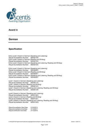 O:ASCENTISProgrammesVocationalLanguagesGermanAward in German Spec.docx Version 1-30/01/13
Page 1 of 67
Award in German
Entry Level 2, Entry Level 3, Level 1, Level 2
Award in
German
Specification
Entry Level 2 Award in German (Speaking and Listening)
Ofqual Accreditation Number: 600/8214/8
Entry Level 2 Award in German (Reading and Writing)
Ofqual Accreditation Number: 600/8212/4
Entry Level 2 Award in German (Speaking and Listening, Reading and Writing)
Ofqual Accreditation Number: 600/8210/0
Entry Level 3 Award in German (Speaking and Listening)
Ofqual Accreditation Number: 600/8008/5
Entry Level 3 Award in German (Reading and Writing)
Ofqual Accreditation Number: 600/8006/1
Entry Level 3 Award in German (Speaking and Listening, Reading and Writing)
Ofqual Accreditation Number: 600/8009/7
Level 1 Award in German (Speaking and Listening)
Ofqual Accreditation Number: 600/8011/5
Level 1 Award in German (Reading and Writing)
Ofqual Accreditation Number: 600/8010/3
Level 1 Award in German (Speaking and Listening, Reading and Writing)
Ofqual Accreditation Number: 600/8013/9
Level 2 Award in German (Speaking and Listening)
Ofqual Accreditation Number: 600/8136/3
Level 2 Award in German (Reading and Writing)
Ofqual Accreditation Number: 600/8135/1
Level 2 Award in German (Speaking and Listening, Reading and Writing)
Ofqual Accreditation Number: 600/8134/X
Ofqual Accreditation Start Date: 01/03/2013
Ofqual Accreditation End Date: 31/12/2017
Ofqual Certification End Date: 31/12/2019
 