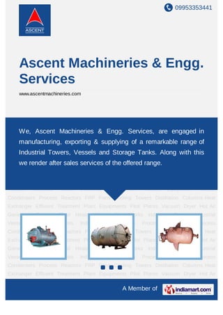 09953353441




     Ascent Machineries & Engg.
     Services
     www.ascentmachineries.com




Industrial Boilers Industrial Vessels Industrial Tanks Industrial Equipments Process
Equipment Process Condensers Process Reactors Services,Coolingengaged in
    We, Ascent Machineries & Engg. FRP Fans are Towers Distillation
Columns Heat Exchanger Effluent Treatment Plant Equipments Pilot Plants Vacuum
    manufacturing, exporting & supplying of a remarkable range of
Dryer Hot Air Generator Thermic Fluid Heater Piping Site Works Industrial Boilers Industrial
    Industrial Towers, Vessels and Storage Tanks. Along with this
Vessels Industrial Tanks Industrial Equipments Process Equipment Process
Condensers Process Reactors FRP Fans the offered range.
    we render after sales services of Cooling Towers Distillation Columns Heat
Exchanger Effluent Treatment Plant Equipments Pilot Plants Vacuum Dryer Hot Air
Generator    Thermic     Fluid   Heater   Piping   Site Works   Industrial   Boilers Industrial
Vessels     Industrial   Tanks    Industrial   Equipments   Process      Equipment     Process
Condensers Process Reactors FRP Fans Cooling Towers Distillation Columns Heat
Exchanger Effluent Treatment Plant Equipments Pilot Plants Vacuum Dryer Hot Air
Generator    Thermic     Fluid   Heater   Piping   Site Works   Industrial   Boilers Industrial
Vessels     Industrial   Tanks    Industrial   Equipments   Process      Equipment     Process
Condensers Process Reactors FRP Fans Cooling Towers Distillation Columns Heat
Exchanger Effluent Treatment Plant Equipments Pilot Plants Vacuum Dryer Hot Air
Generator    Thermic     Fluid   Heater   Piping   Site Works   Industrial   Boilers Industrial
Vessels     Industrial   Tanks    Industrial   Equipments   Process      Equipment     Process
Condensers Process Reactors FRP Fans Cooling Towers Distillation Columns Heat
Exchanger Effluent Treatment Plant Equipments Pilot Plants Vacuum Dryer Hot Air

                                                     A Member of
 
