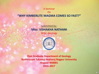 A Seminar
On
“WHY KIMBERLITE MAGMA COMES SO FAST?”
Submitted by-
Miss. VISHAKHA NATHANI
M.Sc. Geology
Post Graduate Department of Geology
Rashtrasant Tukadoji Maharaj Nagpur University
Nagpur-440001
2016-2017
 