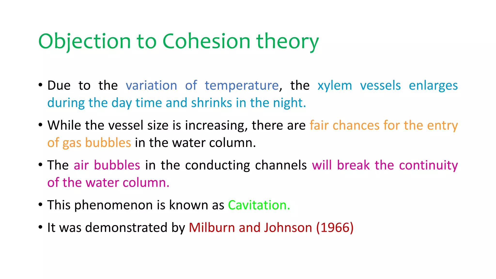 Objection to Cohesion theory
• Due to the variation of temperature, the xylem vessels enlarges
during the day time and shrinks in the night.
• While the vessel size is increasing, there are fair chances for the entry
of gas bubbles in the water column.
• The air bubbles in the conducting channels will break the continuity
of the water column.
• This phenomenon is known as Cavitation.
• It was demonstrated by Milburn and Johnson (1966)
 