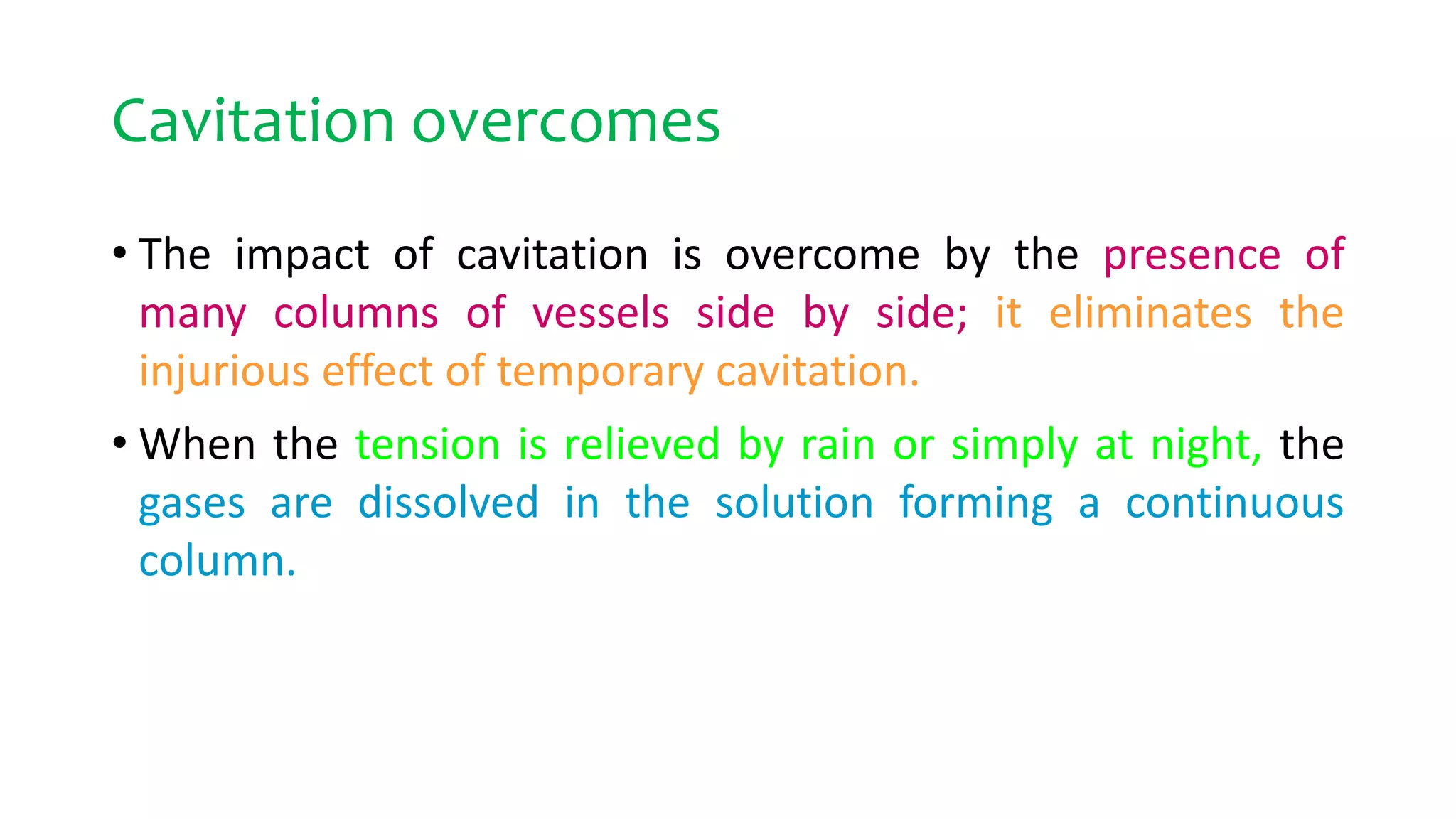 Cavitation overcomes
• The impact of cavitation is overcome by the presence of
many columns of vessels side by side; it eliminates the
injurious effect of temporary cavitation.
• When the tension is relieved by rain or simply at night, the
gases are dissolved in the solution forming a continuous
column.
 