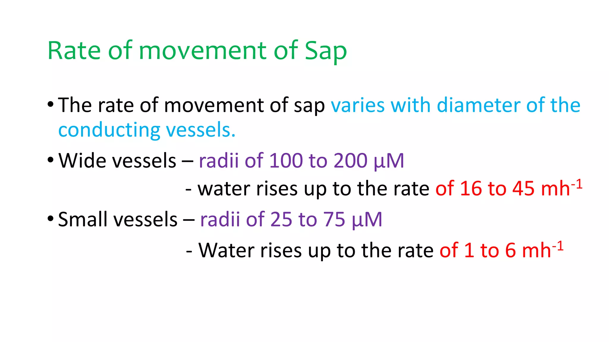 Rate of movement of Sap
• The rate of movement of sap varies with diameter of the
conducting vessels.
• Wide vessels – radii of 100 to 200 µM
- water rises up to the rate of 16 to 45 mh-1
• Small vessels – radii of 25 to 75 µM
- Water rises up to the rate of 1 to 6 mh-1
 