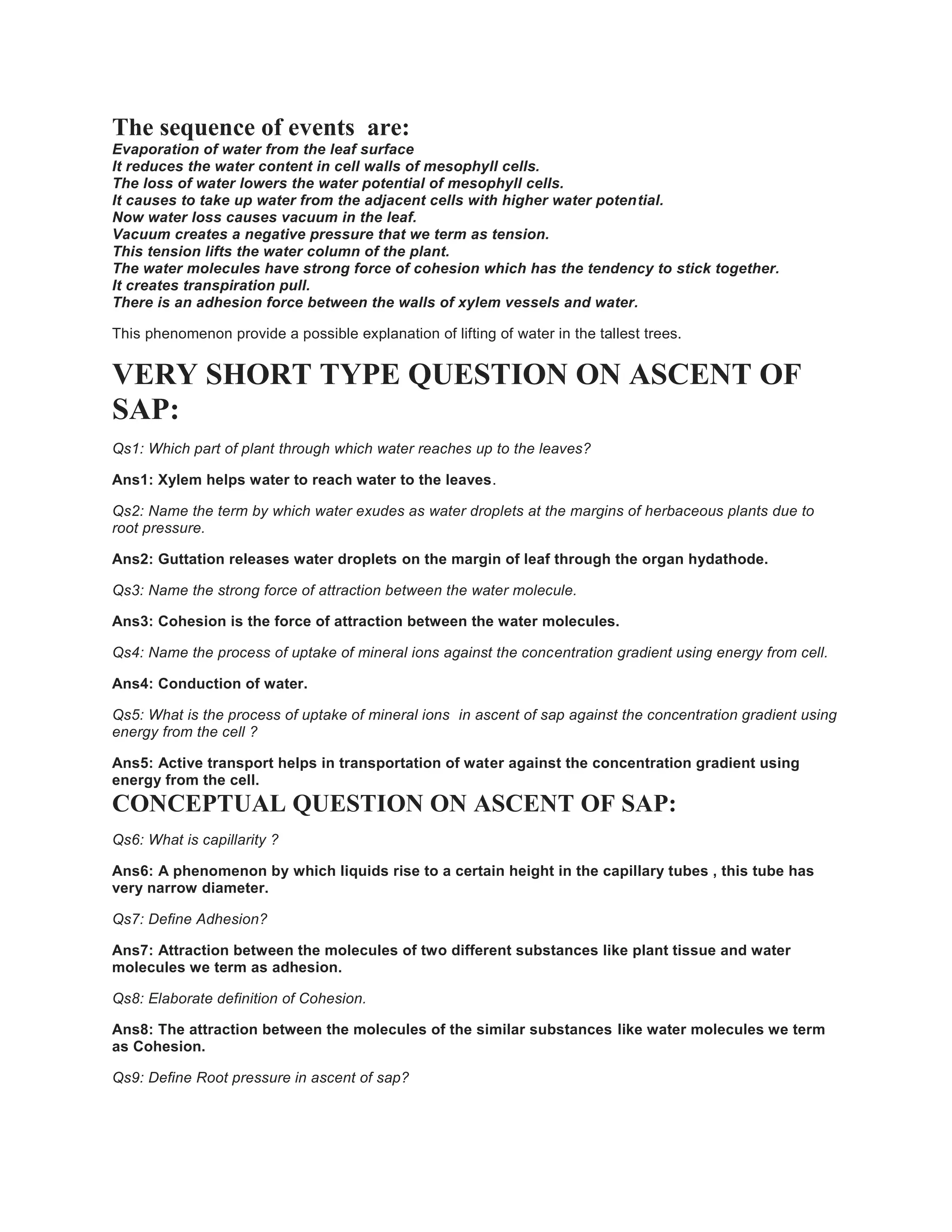 The sequence of events are:
Evaporation of water from the leaf surface
It reduces the water content in cell walls of mesophyll cells.
The loss of water lowers the water potential of mesophyll cells.
It causes to take up water from the adjacent cells with higher water potential.
Now water loss causes vacuum in the leaf.
Vacuum creates a negative pressure that we term as tension.
This tension lifts the water column of the plant.
The water molecules have strong force of cohesion which has the tendency to stick together.
It creates transpiration pull.
There is an adhesion force between the walls of xylem vessels and water.
This phenomenon provide a possible explanation of lifting of water in the tallest trees.
VERY SHORT TYPE QUESTION ON ASCENT OF
SAP:
Qs1: Which part of plant through which water reaches up to the leaves?
Ans1: Xylem helps water to reach water to the leaves.
Qs2: Name the term by which water exudes as water droplets at the margins of herbaceous plants due to
root pressure.
Ans2: Guttation releases water droplets on the margin of leaf through the organ hydathode.
Qs3: Name the strong force of attraction between the water molecule.
Ans3: Cohesion is the force of attraction between the water molecules.
Qs4: Name the process of uptake of mineral ions against the concentration gradient using energy from cell.
Ans4: Conduction of water.
Qs5: What is the process of uptake of mineral ions in ascent of sap against the concentration gradient using
energy from the cell ?
Ans5: Active transport helps in transportation of water against the concentration gradient using
energy from the cell.
CONCEPTUAL QUESTION ON ASCENT OF SAP:
Qs6: What is capillarity ?
Ans6: A phenomenon by which liquids rise to a certain height in the capillary tubes , this tube has
very narrow diameter.
Qs7: Define Adhesion?
Ans7: Attraction between the molecules of two different substances like plant tissue and water
molecules we term as adhesion.
Qs8: Elaborate definition of Cohesion.
Ans8: The attraction between the molecules of the similar substances like water molecules we term
as Cohesion.
Qs9: Define Root pressure in ascent of sap?
 