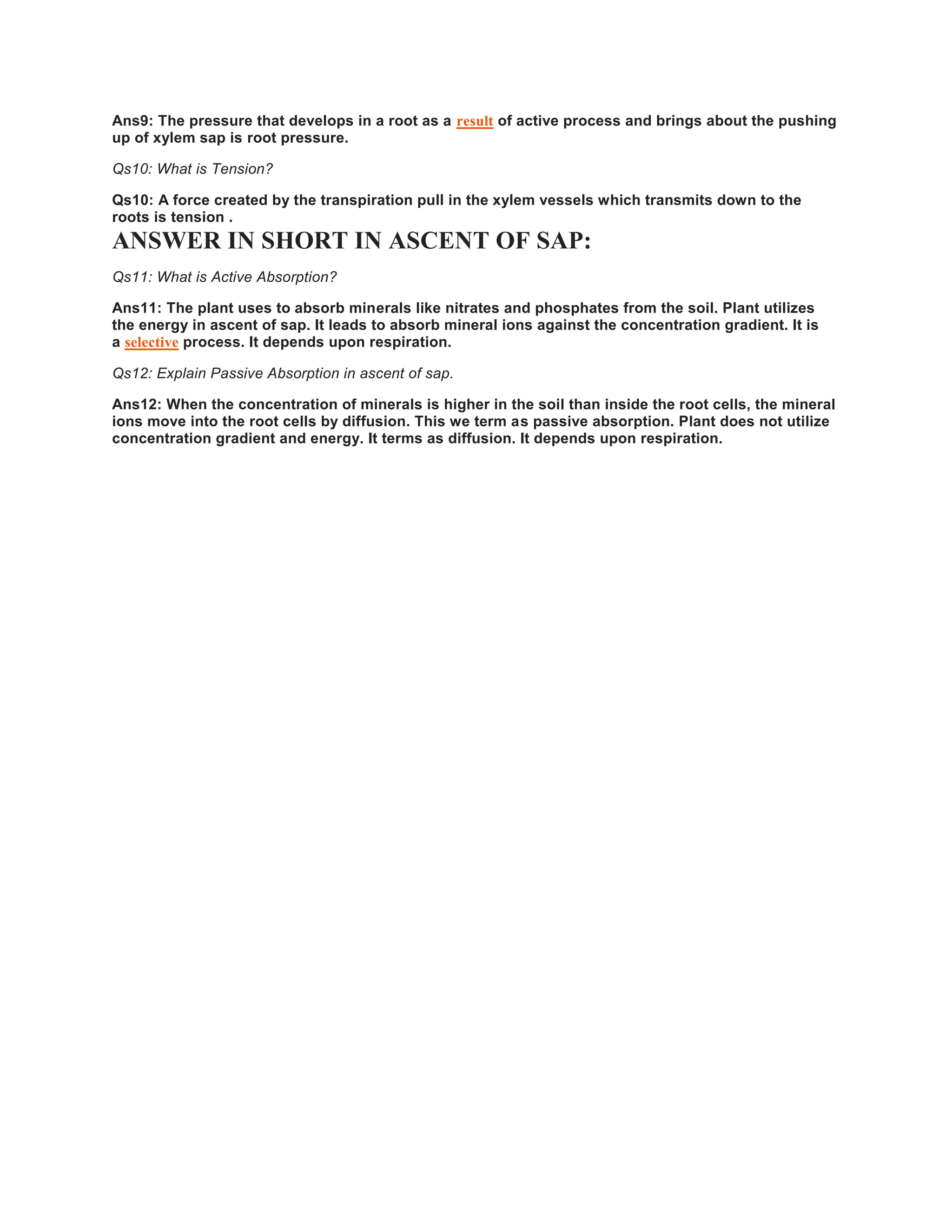 Ans9: The pressure that develops in a root as a result of active process and brings about the pushing
up of xylem sap is root pressure.
Qs10: What is Tension?
Qs10: A force created by the transpiration pull in the xylem vessels which transmits down to the
roots is tension .
ANSWER IN SHORT IN ASCENT OF SAP:
Qs11: What is Active Absorption?
Ans11: The plant uses to absorb minerals like nitrates and phosphates from the soil. Plant utilizes
the energy in ascent of sap. It leads to absorb mineral ions against the concentration gradient. It is
a selective process. It depends upon respiration.
Qs12: Explain Passive Absorption in ascent of sap.
Ans12: When the concentration of minerals is higher in the soil than inside the root cells, the mineral
ions move into the root cells by diffusion. This we term as passive absorption. Plant does not utilize
concentration gradient and energy. It terms as diffusion. It depends upon respiration.
 