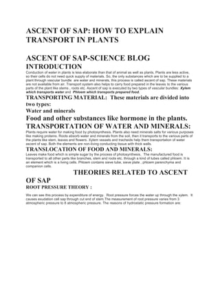 ASCENT OF SAP: HOW TO EXPLAIN
TRANSPORT IN PLANTS
ASCENT OF SAP-SCIENCE BLOG
INTRODUCTION
Conduction of water in plants is less elaborate than that of animal as well as plants. Plants are less active,
so their cells do not need quick supply of materials. So, the only substances which are to be supplied to a
plant through vascular bundle are water and minerals, this process is called ascent of sap. These materials
are not available from air. Transport system also helps to carry food prepared in the leaves to the various
parts of the plant like stems , roots etc. Ascent of sap is executed by two types of vascular bundles: Xylem
which transports water and Phloem which transports prepared food.
TRANSPORTING MATERIAL: These materials are divided into
two types:
Water and minerals
Food and other substances like hormone in the plants.
TRANSPORTATION OF WATER AND MINERALS:
Plants require water for making food by photosynthesis. Plants also need minerals salts for various purposes
like making proteins. Roots absorb water and minerals from the soil, then it transports to the various parts of
the plants like stem, leaves and flowers. Xylem vessels and tracheids help them transportation of water
ascent of sap. Both the elements are non-living conducting tissue with thick walls.
TRANSLOCATION OF FOOD AND MINERALS:
Leaves make food which is simple sugar by the process of photosynthesis. The manufactured food is
transported to all other parts like branches, stem and roots etc. through a kind of tubes called phloem. It is
an element which is a living cells. Phloem contains sieve tube, sieve plate , phloem parenchyma and
companion cells.
THEORIES RELATED TO ASCENT
OF SAP
ROOT PRESSURE THEORY :
We can see this process by expenditure of energy. Root pressure forces the water up through the xylem. It
causes exudation cell sap through cut end of stem.The measurement of root pressure varies from 3
atmospheric pressure to 8 atmospheric pressure. The reasons of hydrostatic pressure formation are:
 