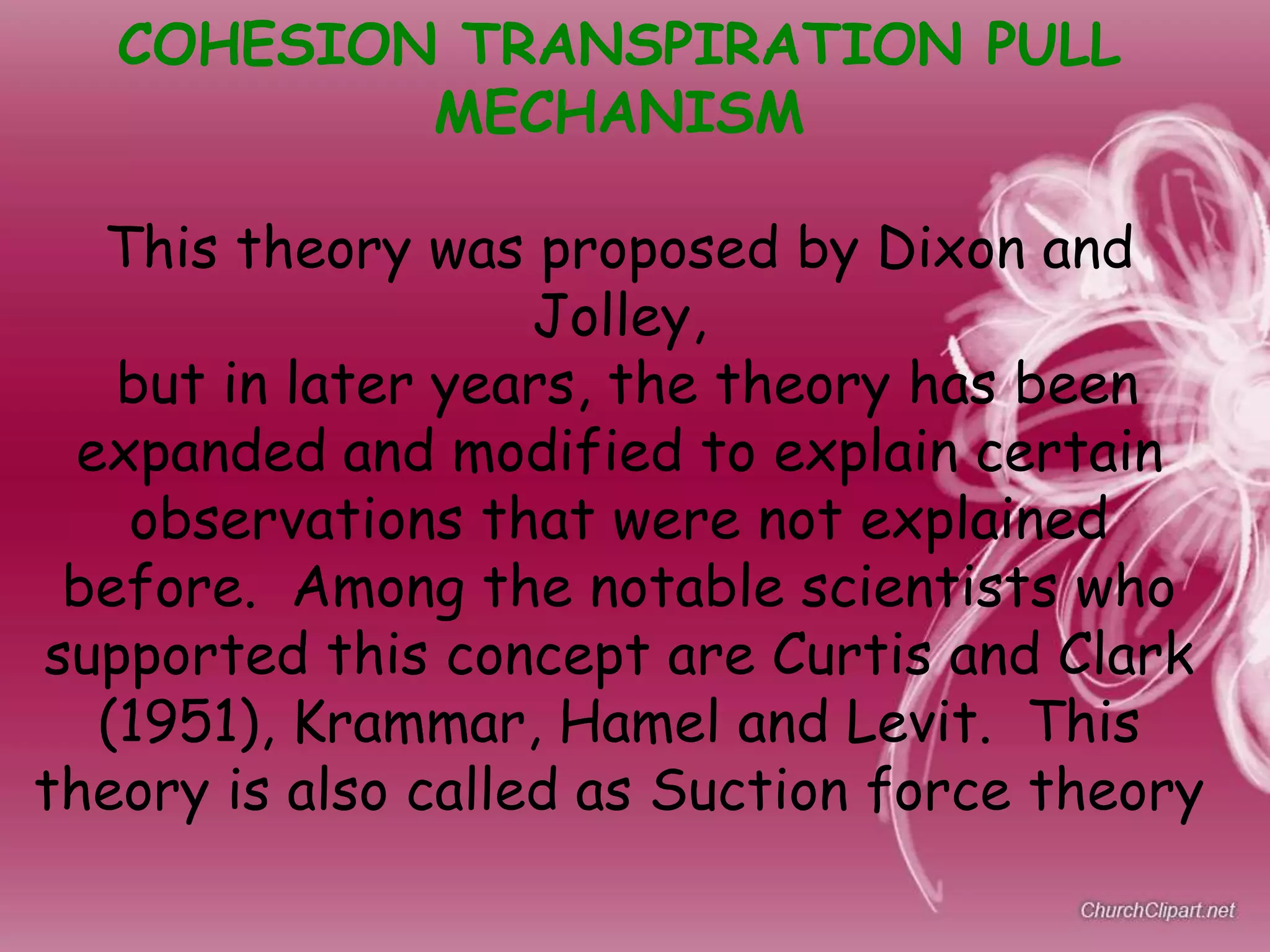 COHESION TRANSPIRATION PULL
MECHANISM
This theory was proposed by Dixon and
Jolley,
but in later years, the theory has been
expanded and modified to explain certain
observations that were not explained
before. Among the notable scientists who
supported this concept are Curtis and Clark
(1951), Krammar, Hamel and Levit. This
theory is also called as Suction force theory
 