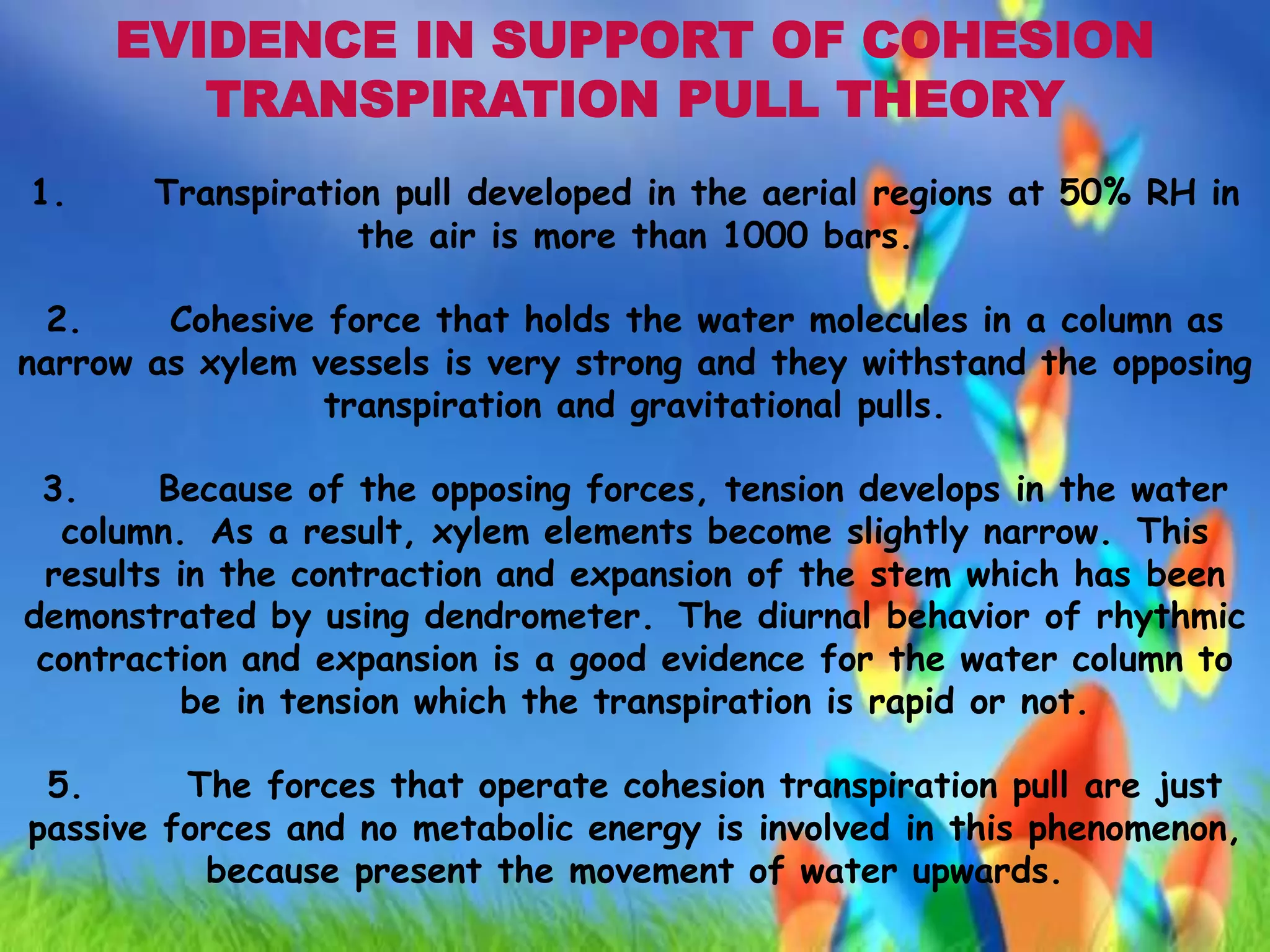 EVIDENCE IN SUPPORT OF COHESION
TRANSPIRATION PULL THEORY
1. Transpiration pull developed in the aerial regions at 50% RH in
the air is more than 1000 bars.
2. Cohesive force that holds the water molecules in a column as
narrow as xylem vessels is very strong and they withstand the opposing
transpiration and gravitational pulls.
3. Because of the opposing forces, tension develops in the water
column. As a result, xylem elements become slightly narrow. This
results in the contraction and expansion of the stem which has been
demonstrated by using dendrometer. The diurnal behavior of rhythmic
contraction and expansion is a good evidence for the water column to
be in tension which the transpiration is rapid or not.
5. The forces that operate cohesion transpiration pull are just
passive forces and no metabolic energy is involved in this phenomenon,
because present the movement of water upwards.
 