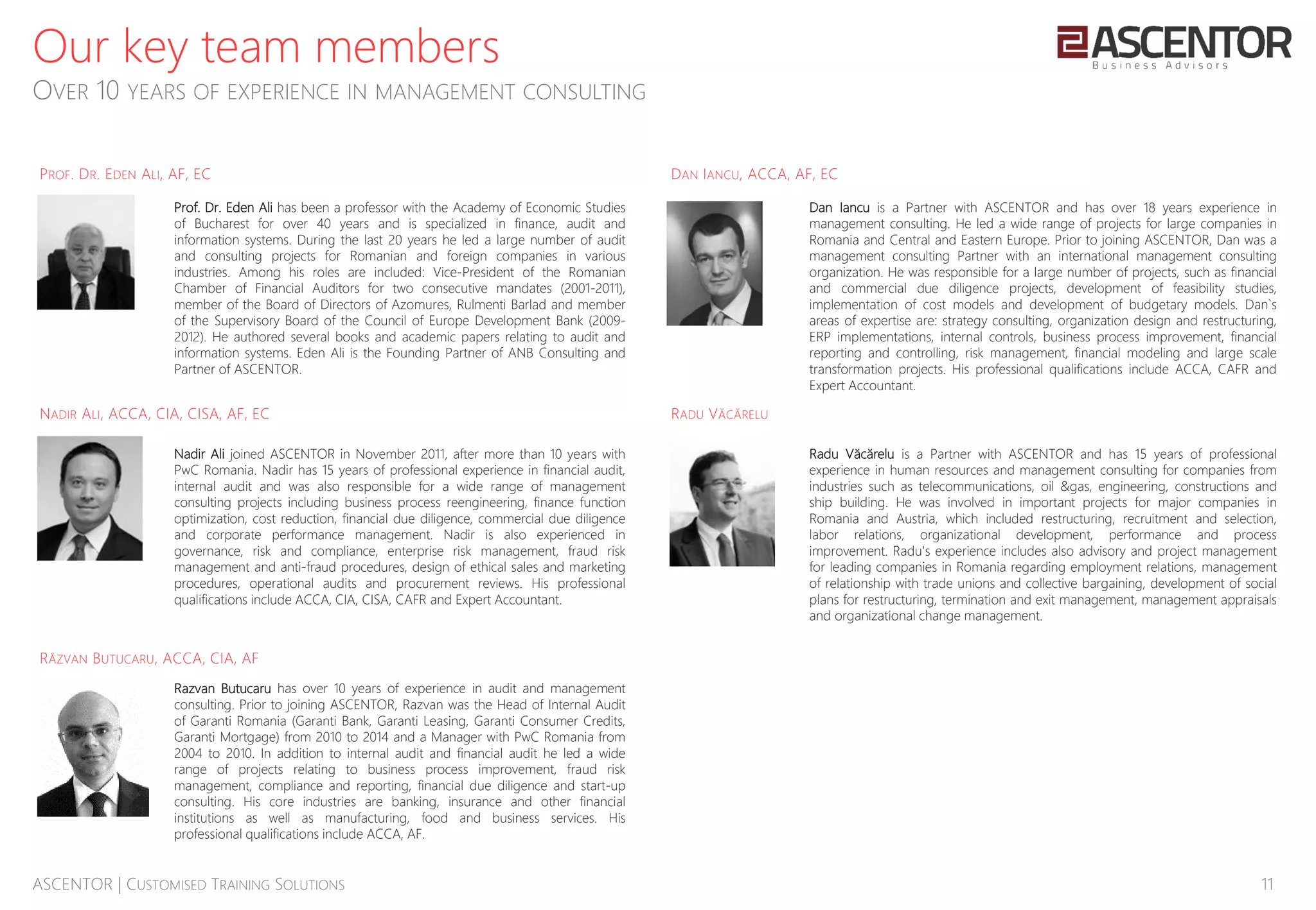 11ASCENTOR | CUSTOMISED TRAINING SOLUTIONS
Our key team members
OVER 10 YEARS OF EXPERIENCE IN MANAGEMENT CONSULTING
Nadir Ali joined ASCENTOR in November 2011, after more than 10 years with
PwC Romania. Nadir has 15 years of professional experience in financial audit,
internal audit and was also responsible for a wide range of management
consulting projects including business process reengineering, finance function
optimization, cost reduction, financial due diligence, commercial due diligence
and corporate performance management. Nadir is also experienced in
governance, risk and compliance, enterprise risk management, fraud risk
management and anti-fraud procedures, design of ethical sales and marketing
procedures, operational audits and procurement reviews. His professional
qualifications include ACCA, CIA, CISA, CAFR and Expert Accountant.
Prof. Dr. Eden Ali has been a professor with the Academy of Economic Studies
of Bucharest for over 40 years and is specialized in finance, audit and
information systems. During the last 20 years he led a large number of audit
and consulting projects for Romanian and foreign companies in various
industries. Among his roles are included: Vice-President of the Romanian
Chamber of Financial Auditors for two consecutive mandates (2001-2011),
member of the Board of Directors of Azomures, Rulmenti Barlad and member
of the Supervisory Board of the Council of Europe Development Bank (2009-
2012). He authored several books and academic papers relating to audit and
information systems. Eden Ali is the Founding Partner of ANB Consulting and
Partner of ASCENTOR.
Dan Iancu is a Partner with ASCENTOR and has over 18 years experience in
management consulting. He led a wide range of projects for large companies in
Romania and Central and Eastern Europe. Prior to joining ASCENTOR, Dan was a
management consulting Partner with an international management consulting
organization. He was responsible for a large number of projects, such as financial
and commercial due diligence projects, development of feasibility studies,
implementation of cost models and development of budgetary models. Dan`s
areas of expertise are: strategy consulting, organization design and restructuring,
ERP implementations, internal controls, business process improvement, financial
reporting and controlling, risk management, financial modeling and large scale
transformation projects. His professional qualifications include ACCA, CAFR and
Expert Accountant.
Radu Văcărelu is a Partner with ASCENTOR and has 15 years of professional
experience in human resources and management consulting for companies from
industries such as telecommunications, oil &gas, engineering, constructions and
ship building. He was involved in important projects for major companies in
Romania and Austria, which included restructuring, recruitment and selection,
labor relations, organizational development, performance and process
improvement. Radu's experience includes also advisory and project management
for leading companies in Romania regarding employment relations, management
of relationship with trade unions and collective bargaining, development of social
plans for restructuring, termination and exit management, management appraisals
and organizational change management.
PROF. DR. EDEN ALI, AF, EC DAN IANCU, ACCA, AF, EC
NADIR ALI, ACCA, CIA, CISA, AF, EC RADU VĂCĂRELU
Razvan Butucaru has over 10 years of experience in audit and management
consulting. Prior to joining ASCENTOR, Razvan was the Head of Internal Audit
of Garanti Romania (Garanti Bank, Garanti Leasing, Garanti Consumer Credits,
Garanti Mortgage) from 2010 to 2014 and a Manager with PwC Romania from
2004 to 2010. In addition to internal audit and financial audit he led a wide
range of projects relating to business process improvement, fraud risk
management, compliance and reporting, financial due diligence and start-up
consulting. His core industries are banking, insurance and other financial
institutions as well as manufacturing, food and business services. His
professional qualifications include ACCA, AF.
RĂZVAN BUTUCARU, ACCA, CIA, AF
 