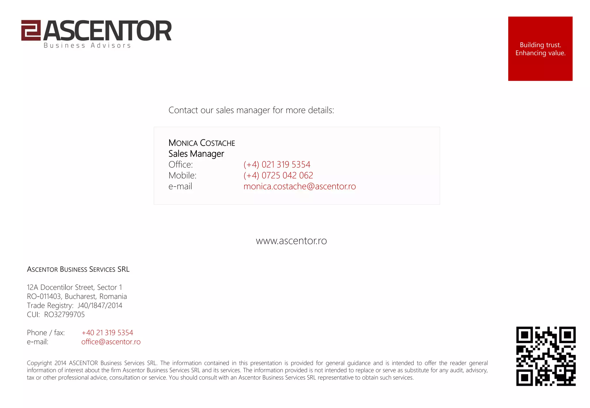 Contact our sales manager for more details:
MONICA COSTACHE
Sales Manager
Office: (+4) 021 319 5354
Mobile: (+4) 0725 042 062
e-mail monica.costache@ascentor.ro
Copyright 2014 ASCENTOR Business Services SRL. The information contained in this presentation is provided for general guidance and is intended to offer the reader general
information of interest about the firm Ascentor Business Services SRL and its services. The information provided is not intended to replace or serve as substitute for any audit, advisory,
tax or other professional advice, consultation or service. You should consult with an Ascentor Business Services SRL representative to obtain such services.
Building trust.
Enhancing value.
www.ascentor.ro
ASCENTOR BUSINESS SERVICES SRL
12A Docentilor Street, Sector 1
RO-011403, Bucharest, Romania
Trade Registry: J40/1847/2014
CUI: RO32799705
Phone / fax: +40 21 319 5354
e-mail: office@ascentor.ro
 