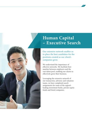 09
Human Capital
– Executive Search
Our extensive network enables us
to place the best candidates for the
positions created as our client’s
companies grow.
We understand the importance of
effective networks. We facilitate best
matches between employers and the
vast talent pool, enabling our clients to
effectively grow their business.
Leveraging the extensive network of
our transaction, advisory and valuation
teams, we have completed search
assignments for some of the region’s
leading investment banks, private equity
funds and listed companies.
 