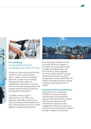 11
IT Consulting
We provide full-service IT
consulting for our clients’ IT needs.
To help our clients realize the full value
of their IT assets, Ascent Partners
offers a range of services covering IT
alignment, architecture and strategy.
From general office support to
establishing IT platforms, we are also
able to ensure that existing systems meet
complex auditing, financial reporting
and regulatory requirements.
A reliable, useful yet agile IT
infrastructure is one of the most
important advantages a business can
secure, providing a solid foundation for
day-to-day operations as well as a robust
platform to support future growth.
Our technology specialists are able
to provide full-service support to
our clients, from assessing IT needs
to design and implementation of
new systems or system upgrades.
We are also able to provide sourcing
and procurement services, project
management as well as interfacing with
vendors including post-release testing,
contingency planning and 24/7 IT
support.
Financial Software Distribution
Ascent Partners is a distributor
of FINCAD, a financial analytics
and derivatives risk management
software. FINCAD provides corporate
and financial institutions with
comprehensive pricing and risk
management solutions for derivatives
and fixed income instruments. Together,
we help to support your business.
 
