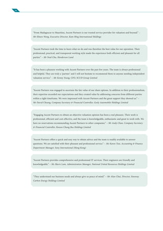 16
“From Madagascar to Mauritius, Ascent Partners is our trusted service provider for valuation and beyond.” –
Mr Elmen Wong, Executive Director, Kam Hing International Holdings
“Ascent Partners took the time to learn what we do and was therefore the best value for our operation. Their
professional, practical, and transparent working style made the experience both efficient and pleasant for all
parties.” – Mr Neal Chu, Henderson Land
“It has been a pleasure working with Ascent Partners over the past few years. The team is always professional
and helpful. They are truly a ‘partner’ and I will not hesitate to recommend them to anyone needing independent
valuation service.” – Mr Kenny Yeung, CFO, SCUD Group Limited
“Ascent Partners was engaged to ascertain the fair value of our share options. In addition to their professionalism,
their expertise exceeded our expectations and they created value by addressing concerns from different parties
within a tight timeframe. We were impressed with Ascent Partners and the great support they showed us.” –
Mr David Cheung, Company Secretary & Financial Controller, Geely Automobile Holdings Limited
“Engaging Ascent Partners to obtain an objective valuation opinion has been a real pleasure. Their work is
professional, efficient and cost-effective, and the team is knowledgeable, enthusiastic and great to work with. We
have no reservations recommending Ascent Partners to other companies.” – Mr Andy Chan, Company Secretary
& Financial Controller, Kwoon Chung Bus Holdings Limited
“Ascent Partners offers a quick and easy way to obtain advice and the team is readily available to answer
questions. We are satisfied with their pleasant and professional service.” – Ms Karen Tsui, Accounting & Finance
Department Manager, Sony International (Hong Kong)
“Ascent Partners provides comprehensive and professional IT services. Their engineers are friendly and
knowledgeable.” – Ms Mavis Lam, Administration Manager, National United Resources Holdings Limited
“They understand our business needs and always give us peace of mind.” – Mr Alan Chui, Director, Sinoway
Carbon Energy Holdings Limited
 